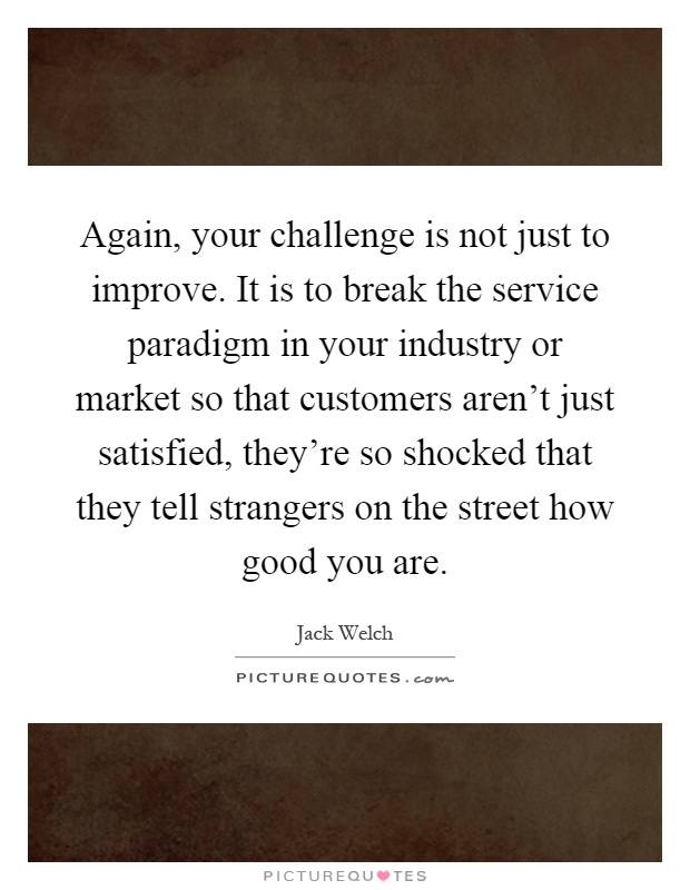 Again, your challenge is not just to improve. It is to break the service paradigm in your industry or market so that customers aren't just satisfied, they're so shocked that they tell strangers on the street how good you are Picture Quote #1