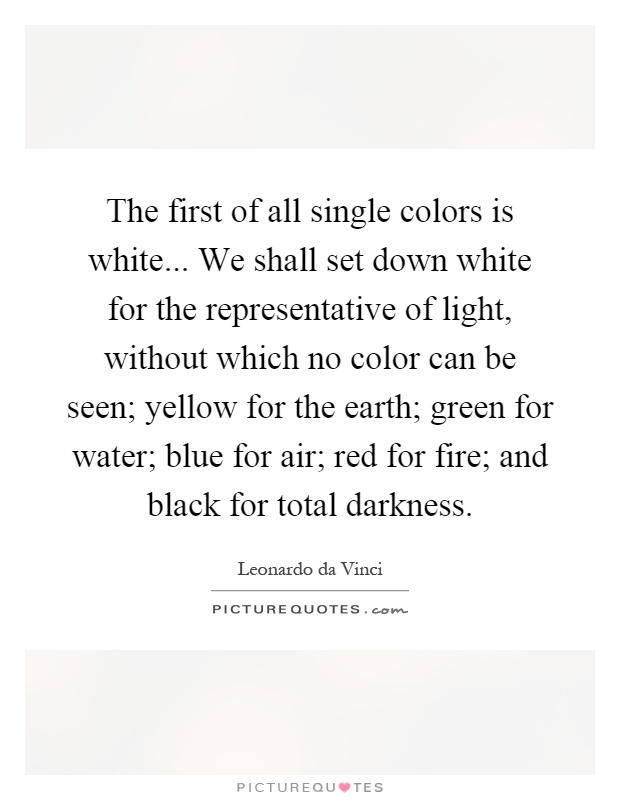 The first of all single colors is white... We shall set down white for the representative of light, without which no color can be seen; yellow for the earth; green for water; blue for air; red for fire; and black for total darkness Picture Quote #1
