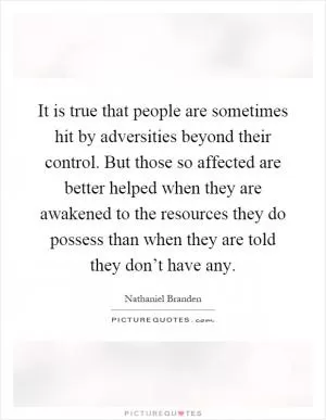 It is true that people are sometimes hit by adversities beyond their control. But those so affected are better helped when they are awakened to the resources they do possess than when they are told they don’t have any Picture Quote #1