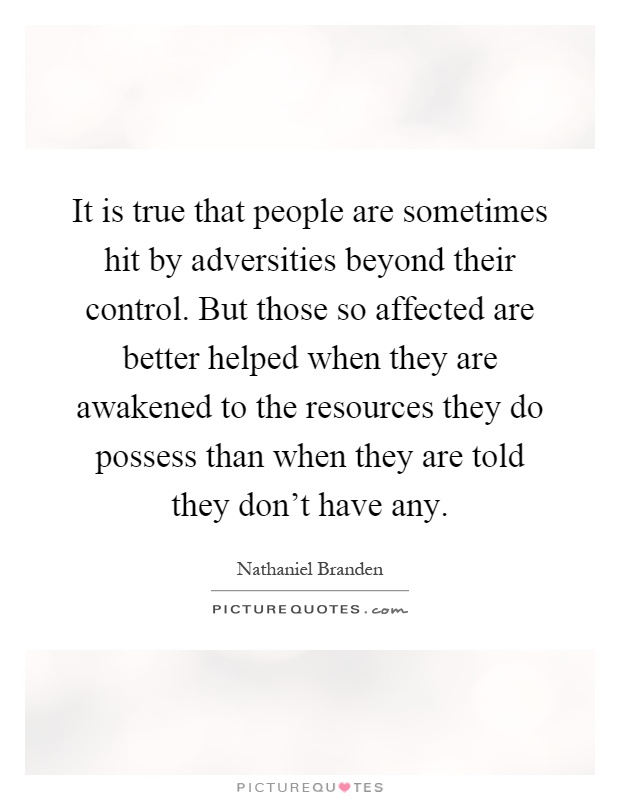 It is true that people are sometimes hit by adversities beyond their control. But those so affected are better helped when they are awakened to the resources they do possess than when they are told they don't have any Picture Quote #1