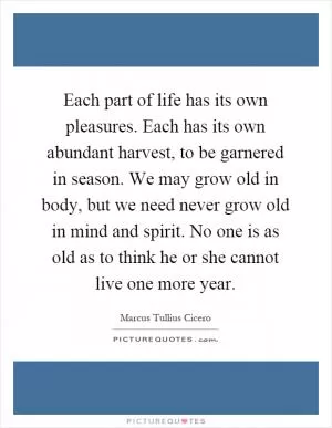 Each part of life has its own pleasures. Each has its own abundant harvest, to be garnered in season. We may grow old in body, but we need never grow old in mind and spirit. No one is as old as to think he or she cannot live one more year Picture Quote #1