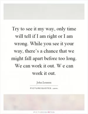 Try to see it my way, only time will tell if I am right or I am wrong. While you see it your way, there’s a chance that we might fall apart before too long. We can work it out. W e can work it out Picture Quote #1