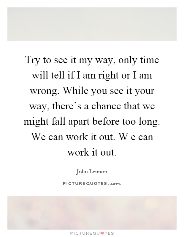 Try to see it my way, only time will tell if I am right or I am wrong. While you see it your way, there's a chance that we might fall apart before too long. We can work it out. W e can work it out Picture Quote #1