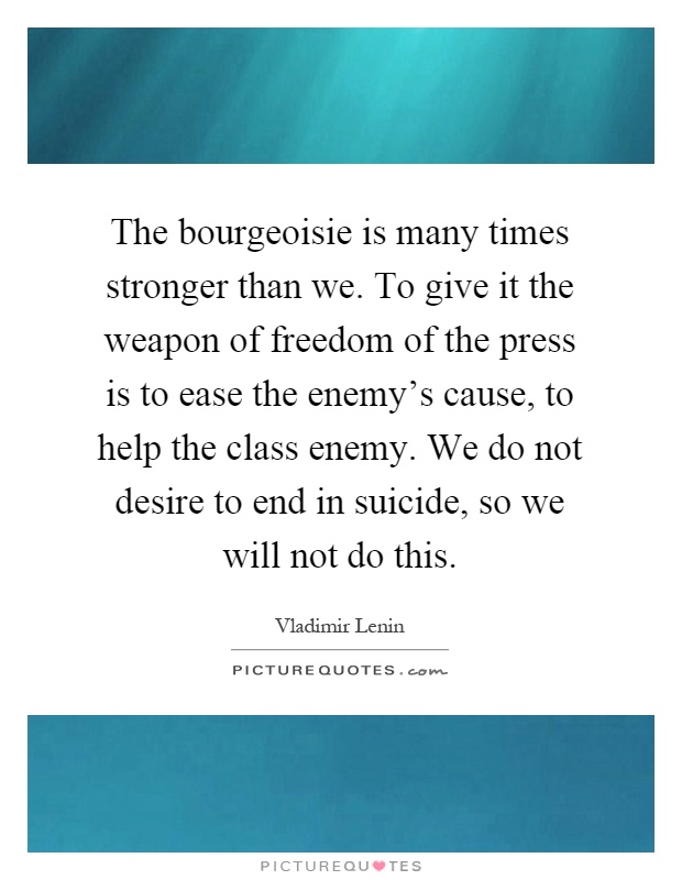 The bourgeoisie is many times stronger than we. To give it the weapon of freedom of the press is to ease the enemy's cause, to help the class enemy. We do not desire to end in suicide, so we will not do this Picture Quote #1