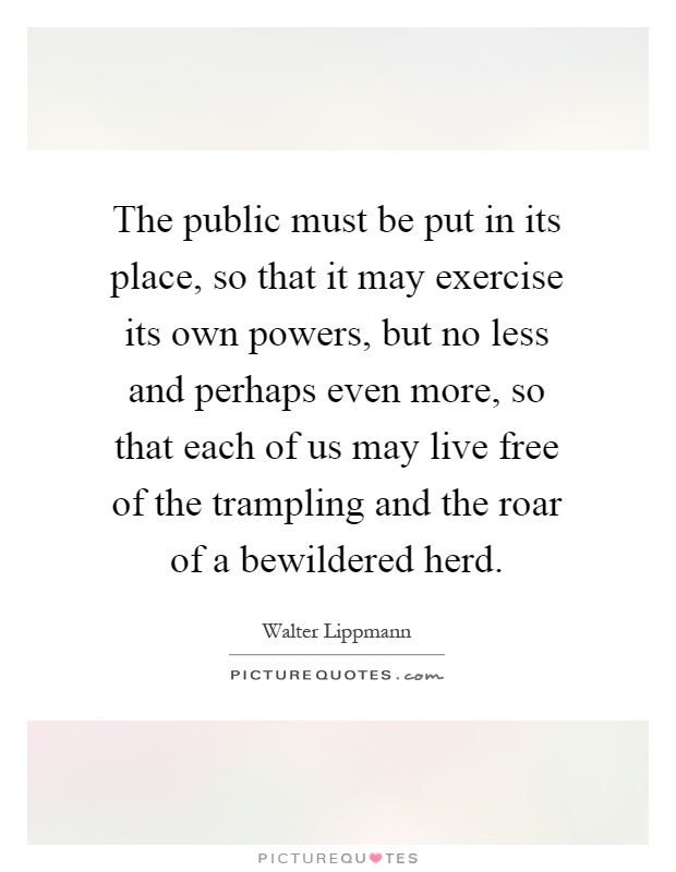 The public must be put in its place, so that it may exercise its own powers, but no less and perhaps even more, so that each of us may live free of the trampling and the roar of a bewildered herd Picture Quote #1