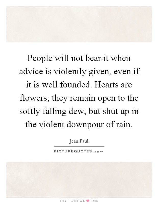 People will not bear it when advice is violently given, even if it is well founded. Hearts are flowers; they remain open to the softly falling dew, but shut up in the violent downpour of rain Picture Quote #1