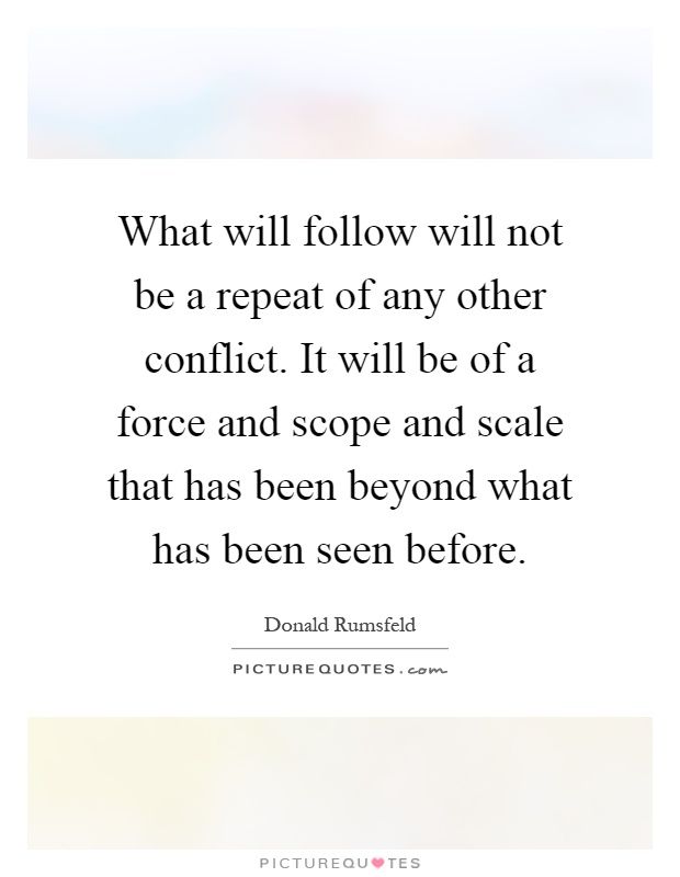 What will follow will not be a repeat of any other conflict. It will be of a force and scope and scale that has been beyond what has been seen before Picture Quote #1