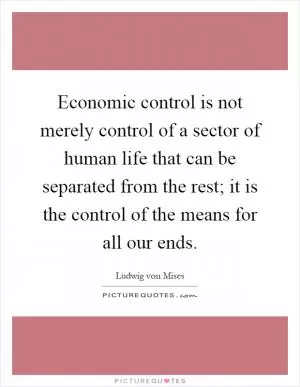 Economic control is not merely control of a sector of human life that can be separated from the rest; it is the control of the means for all our ends Picture Quote #1