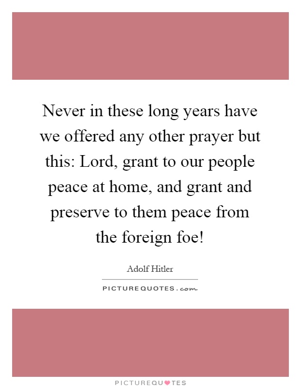 Never in these long years have we offered any other prayer but this: Lord, grant to our people peace at home, and grant and preserve to them peace from the foreign foe! Picture Quote #1