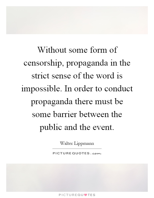 Without some form of censorship, propaganda in the strict sense of the word is impossible. In order to conduct propaganda there must be some barrier between the public and the event Picture Quote #1