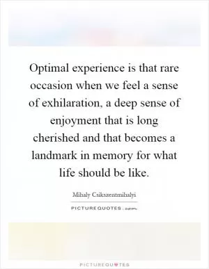 Optimal experience is that rare occasion when we feel a sense of exhilaration, a deep sense of enjoyment that is long cherished and that becomes a landmark in memory for what life should be like Picture Quote #1