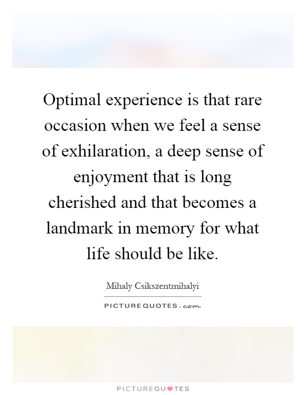 Optimal experience is that rare occasion when we feel a sense of exhilaration, a deep sense of enjoyment that is long cherished and that becomes a landmark in memory for what life should be like Picture Quote #1