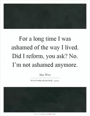 For a long time I was ashamed of the way I lived. Did I reform, you ask? No. I’m not ashamed anymore Picture Quote #1