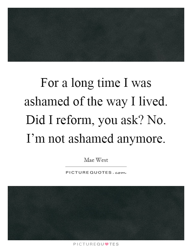 For a long time I was ashamed of the way I lived. Did I reform, you ask? No. I'm not ashamed anymore Picture Quote #1