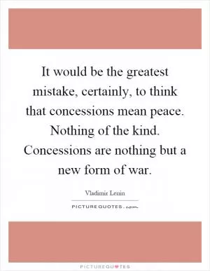 It would be the greatest mistake, certainly, to think that concessions mean peace. Nothing of the kind. Concessions are nothing but a new form of war Picture Quote #1