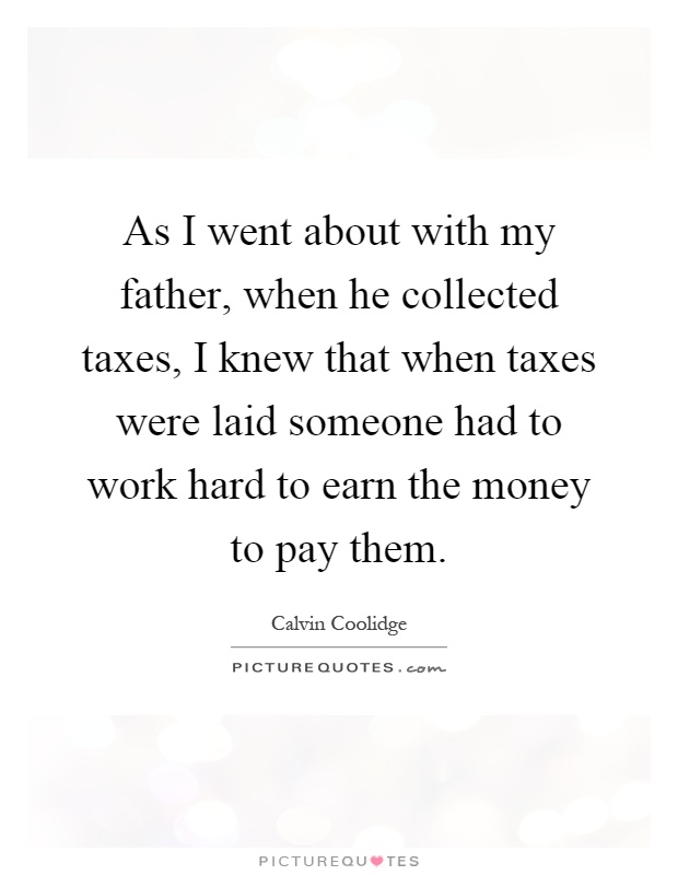 As I went about with my father, when he collected taxes, I knew that when taxes were laid someone had to work hard to earn the money to pay them Picture Quote #1