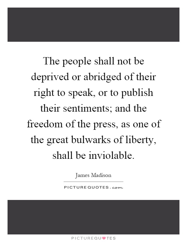 The people shall not be deprived or abridged of their right to speak, or to publish their sentiments; and the freedom of the press, as one of the great bulwarks of liberty, shall be inviolable Picture Quote #1