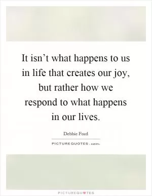 It isn’t what happens to us in life that creates our joy, but rather how we respond to what happens in our lives Picture Quote #1