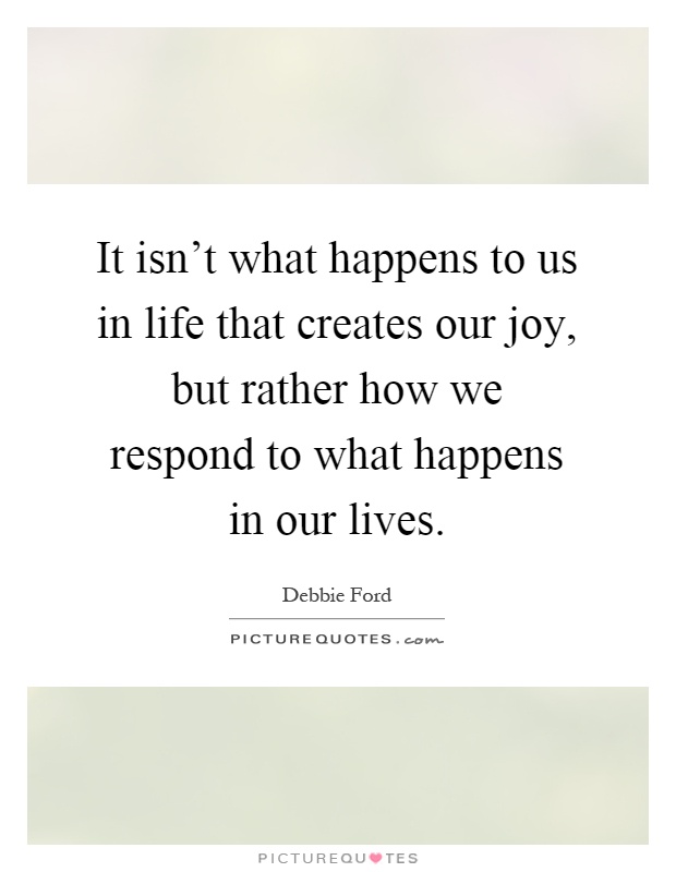 It isn't what happens to us in life that creates our joy, but rather how we respond to what happens in our lives Picture Quote #1