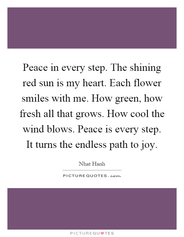 Peace in every step. The shining red sun is my heart. Each flower smiles with me. How green, how fresh all that grows. How cool the wind blows. Peace is every step. It turns the endless path to joy Picture Quote #1