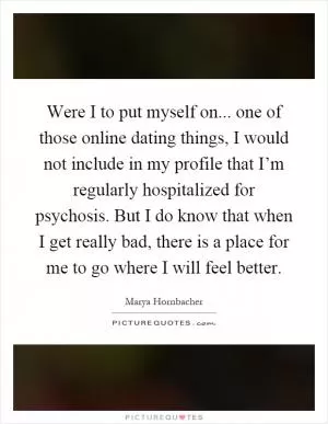 Were I to put myself on... one of those online dating things, I would not include in my profile that I’m regularly hospitalized for psychosis. But I do know that when I get really bad, there is a place for me to go where I will feel better Picture Quote #1