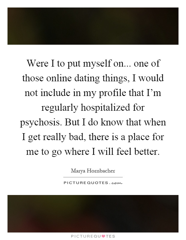 Were I to put myself on... one of those online dating things, I would not include in my profile that I'm regularly hospitalized for psychosis. But I do know that when I get really bad, there is a place for me to go where I will feel better Picture Quote #1