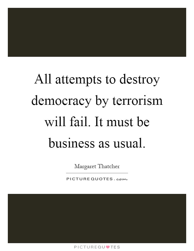 All attempts to destroy democracy by terrorism will fail. It must be business as usual Picture Quote #1