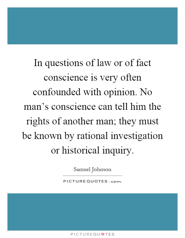 In questions of law or of fact conscience is very often confounded with opinion. No man's conscience can tell him the rights of another man; they must be known by rational investigation or historical inquiry Picture Quote #1