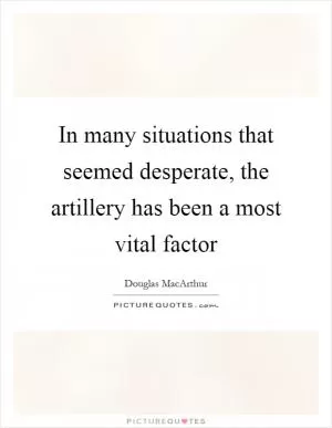 In many situations that seemed desperate, the artillery has been a most vital factor Picture Quote #1