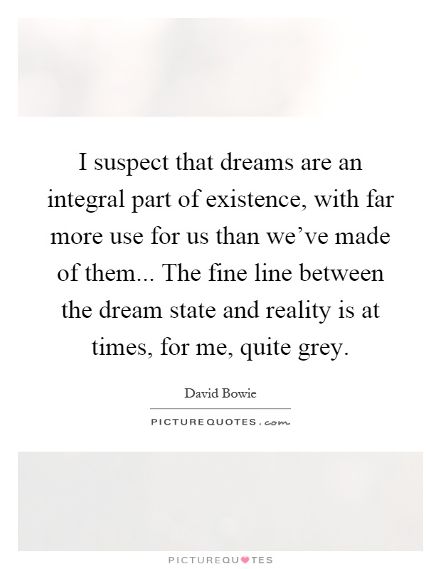 I suspect that dreams are an integral part of existence, with far more use for us than we've made of them... The fine line between the dream state and reality is at times, for me, quite grey Picture Quote #1