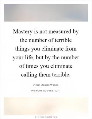 Mastery is not measured by the number of terrible things you eliminate from your life, but by the number of times you eliminate calling them terrible Picture Quote #1