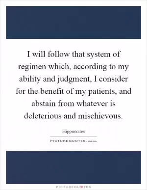I will follow that system of regimen which, according to my ability and judgment, I consider for the benefit of my patients, and abstain from whatever is deleterious and mischievous Picture Quote #1