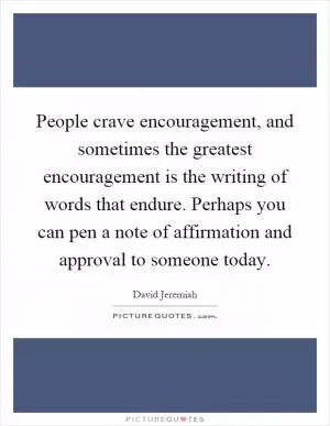 People crave encouragement, and sometimes the greatest encouragement is the writing of words that endure. Perhaps you can pen a note of affirmation and approval to someone today Picture Quote #1