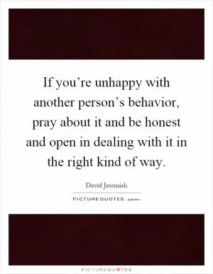 If you’re unhappy with another person’s behavior, pray about it and be honest and open in dealing with it in the right kind of way Picture Quote #1