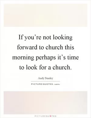 If you’re not looking forward to church this morning perhaps it’s time to look for a church Picture Quote #1
