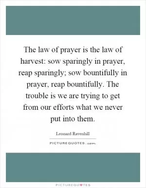 The law of prayer is the law of harvest: sow sparingly in prayer, reap sparingly; sow bountifully in prayer, reap bountifully. The trouble is we are trying to get from our efforts what we never put into them Picture Quote #1