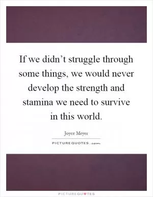 If we didn’t struggle through some things, we would never develop the strength and stamina we need to survive in this world Picture Quote #1