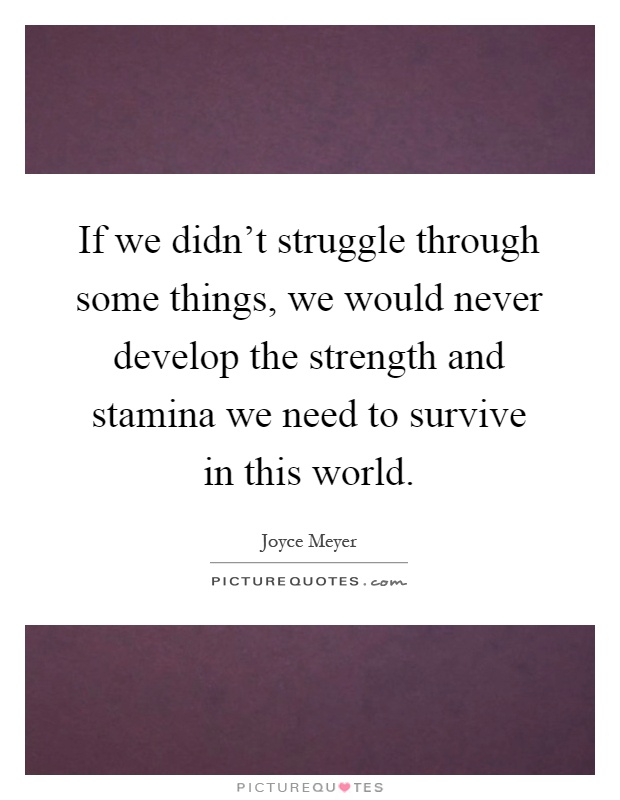 If we didn't struggle through some things, we would never develop the strength and stamina we need to survive in this world Picture Quote #1
