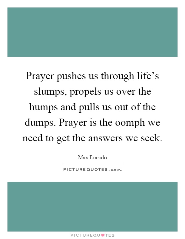 Prayer pushes us through life's slumps, propels us over the humps and pulls us out of the dumps. Prayer is the oomph we need to get the answers we seek Picture Quote #1