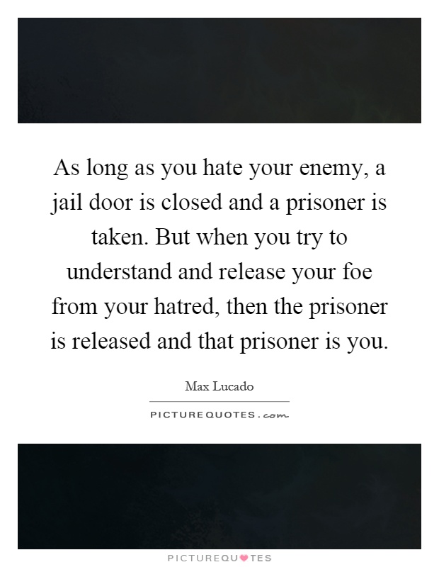 As long as you hate your enemy, a jail door is closed and a prisoner is taken. But when you try to understand and release your foe from your hatred, then the prisoner is released and that prisoner is you Picture Quote #1