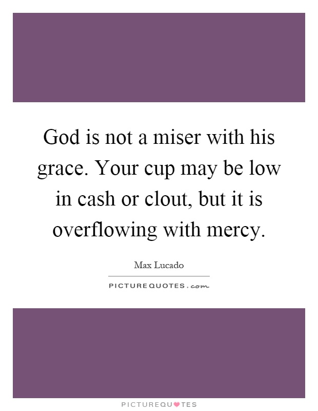 God is not a miser with his grace. Your cup may be low in cash or clout, but it is overflowing with mercy Picture Quote #1
