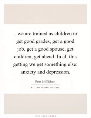 .. we are trained as children to get good grades, get a good job, get a good spouse, get children, get ahead. In all this getting we get something else: anxiety and depression Picture Quote #1