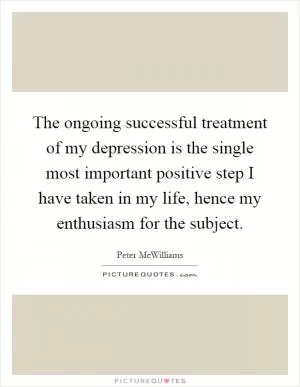 The ongoing successful treatment of my depression is the single most important positive step I have taken in my life, hence my enthusiasm for the subject Picture Quote #1