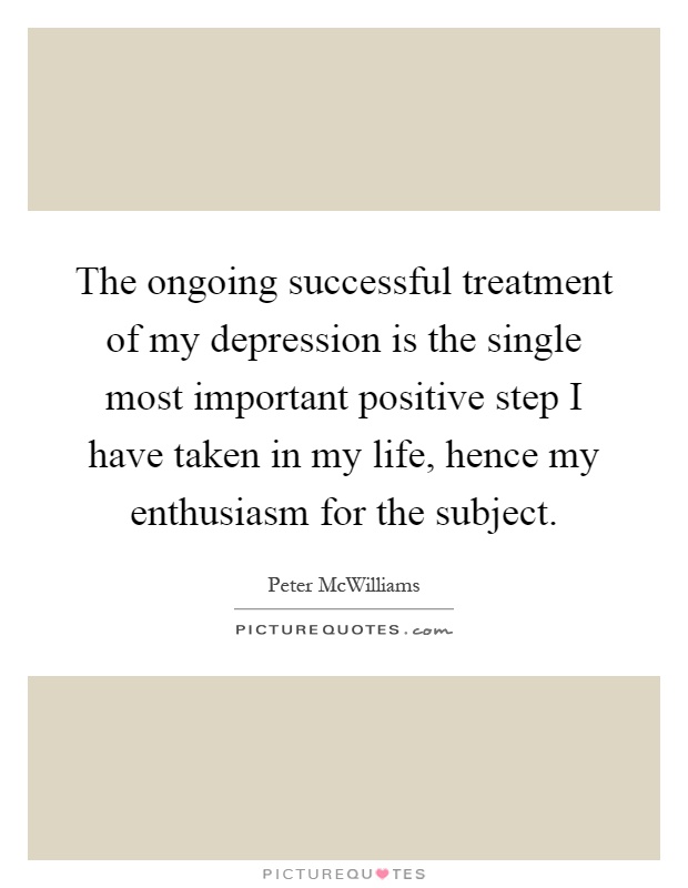 The ongoing successful treatment of my depression is the single most important positive step I have taken in my life, hence my enthusiasm for the subject Picture Quote #1