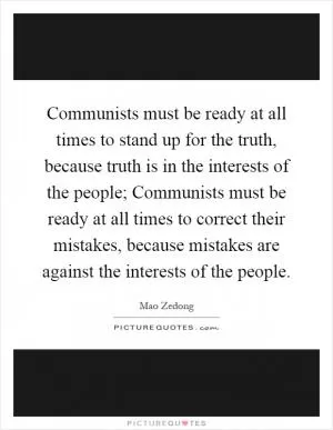 Communists must be ready at all times to stand up for the truth, because truth is in the interests of the people; Communists must be ready at all times to correct their mistakes, because mistakes are against the interests of the people Picture Quote #1