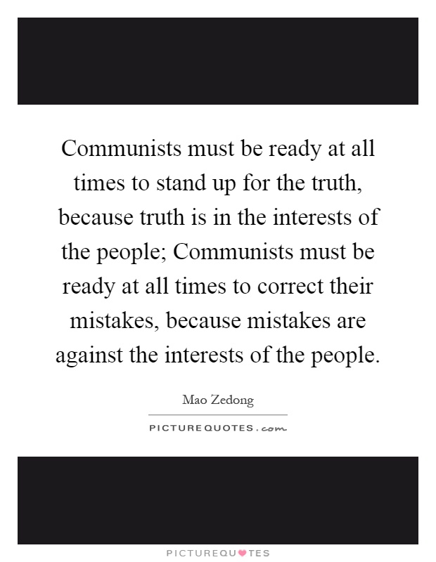 Communists must be ready at all times to stand up for the truth, because truth is in the interests of the people; Communists must be ready at all times to correct their mistakes, because mistakes are against the interests of the people Picture Quote #1