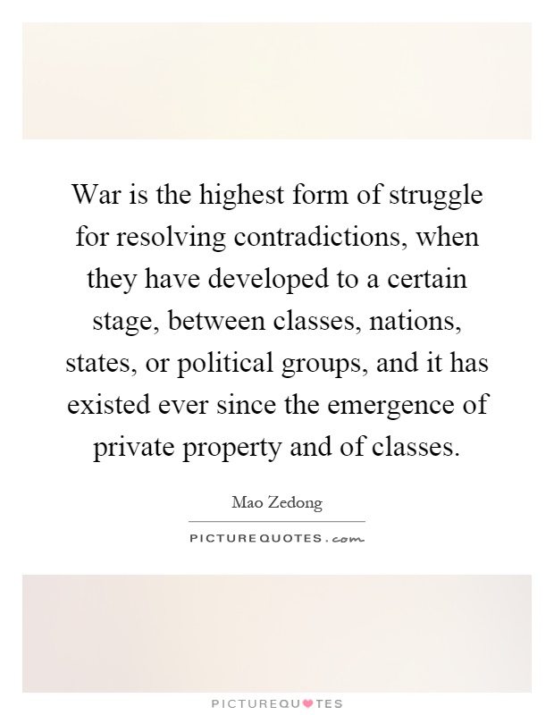 War is the highest form of struggle for resolving contradictions, when they have developed to a certain stage, between classes, nations, states, or political groups, and it has existed ever since the emergence of private property and of classes Picture Quote #1