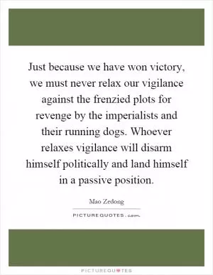 Just because we have won victory, we must never relax our vigilance against the frenzied plots for revenge by the imperialists and their running dogs. Whoever relaxes vigilance will disarm himself politically and land himself in a passive position Picture Quote #1