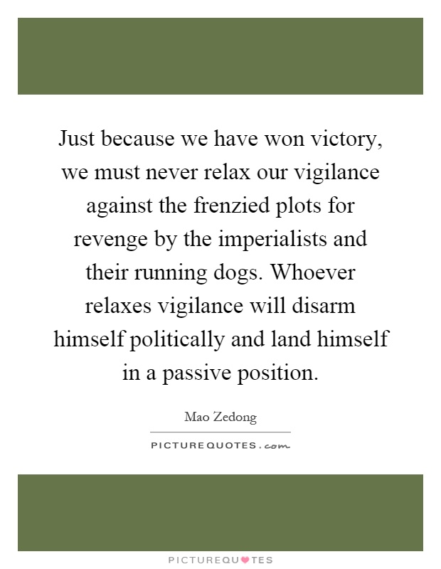 Just because we have won victory, we must never relax our vigilance against the frenzied plots for revenge by the imperialists and their running dogs. Whoever relaxes vigilance will disarm himself politically and land himself in a passive position Picture Quote #1