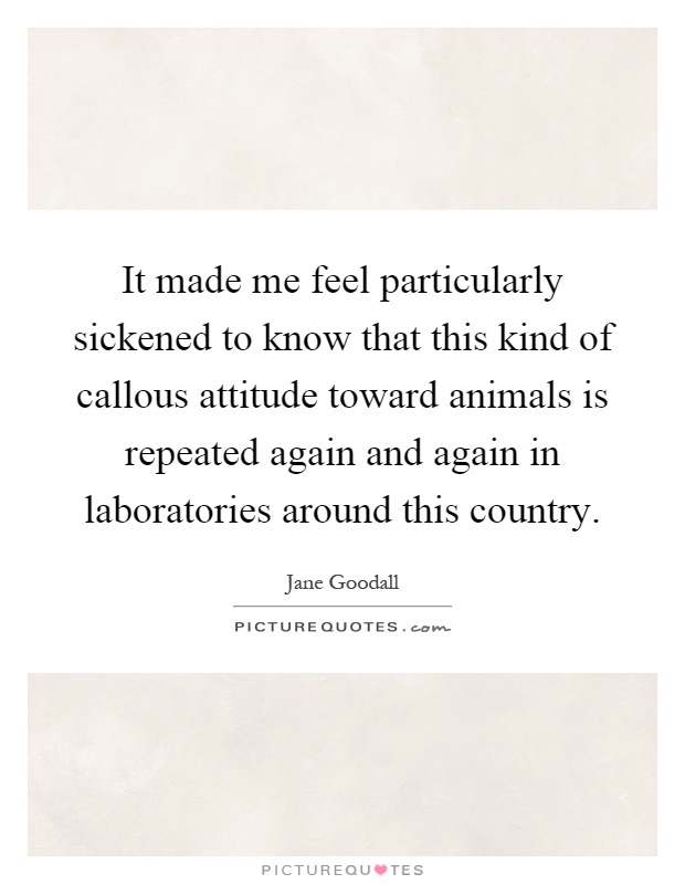It made me feel particularly sickened to know that this kind of callous attitude toward animals is repeated again and again in laboratories around this country Picture Quote #1